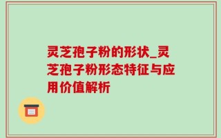 灵芝孢子粉的形状_灵芝孢子粉形态特征与应用价值解析