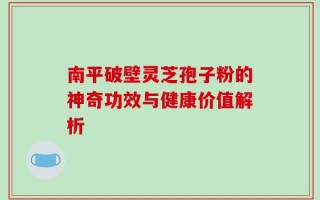 南平破壁灵芝孢子粉的神奇功效与健康价值解析