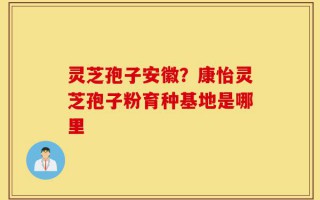 灵芝孢子安徽？康怡灵芝孢子粉育种基地是哪里
