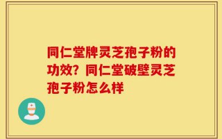 同仁堂牌灵芝孢子粉的功效？同仁堂破壁灵芝孢子粉怎么样