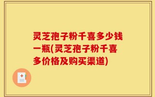 灵芝孢子粉千喜多少钱一瓶(灵芝孢子粉千喜多价格及购买渠道)