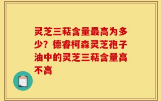 灵芝三萜含量最高为多少？德睿柯森灵芝孢子油中的灵芝三萜含量高不高