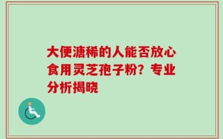 大便溏稀的人能否放心食用灵芝孢子粉？专业分析揭晓