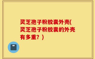 灵芝孢子粉胶囊外壳(灵芝孢子粉胶囊的外壳有多重？)