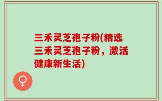 三禾灵芝孢子粉(精选三禾灵芝孢子粉，激活健康新生活)