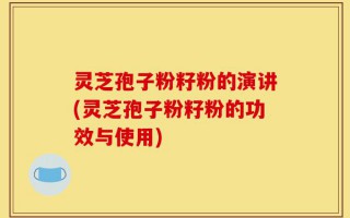 灵芝孢子粉籽粉的演讲(灵芝孢子粉籽粉的功效与使用)