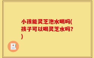 小孩能灵芝泡水喝吗(孩子可以喝灵芝水吗？)