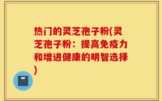 热门的灵芝孢子粉(灵芝孢子粉：提高免疫力和增进健康的明智选择)