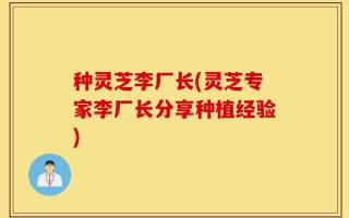 种灵芝李厂长(灵芝专家李厂长分享种植经验)