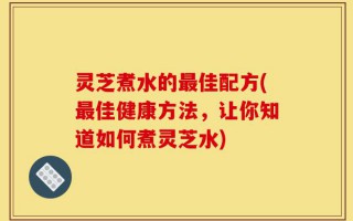 灵芝煮水的最佳配方(最佳健康方法，让你知道如何煮灵芝水)