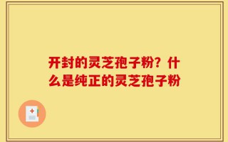 开封的灵芝孢子粉？什么是纯正的灵芝孢子粉