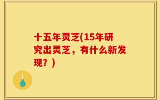 十五年灵芝(15年研究出灵芝，有什么新发现？)