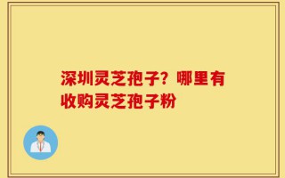 深圳灵芝孢子？哪里有收购灵芝孢子粉