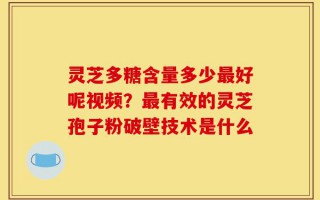 灵芝多糖含量多少最好呢视频？最有效的灵芝孢子粉破壁技术是什么