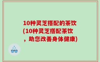 10种灵芝搭配的茶饮(10种灵芝搭配茶饮，助您改善身体健康)