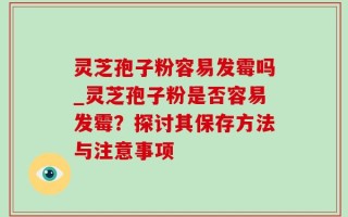 灵芝孢子粉容易发霉吗_灵芝孢子粉是否容易发霉？探讨其保存方法与注意事项