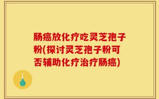 肠癌放化疗吃灵芝孢子粉(探讨灵芝孢子粉可否辅助化疗治疗肠癌)