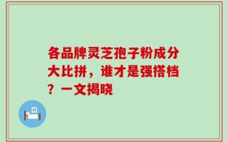 各品牌灵芝孢子粉成分大比拼，谁才是强搭档？一文揭晓
