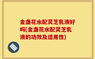 金盏花水配灵芝乳液好吗(金盏花水配灵芝乳液的功效及适用性)