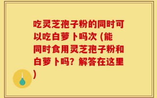 吃灵芝孢子粉的同时可以吃白萝卜吗次 (能同时食用灵芝孢子粉和白萝卜吗？解答在这里)
