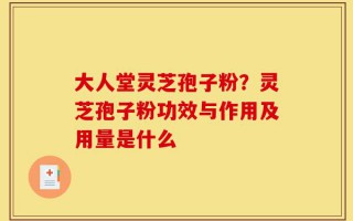 大人堂灵芝孢子粉？灵芝孢子粉功效与作用及用量是什么
