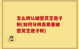 怎么辨认破壁灵芝孢子粉(如何分辨高质量破壁灵芝孢子粉)