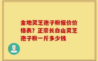 金地灵芝孢子粉报价价格表？正宗长白山灵芝孢子粉一斤多少钱