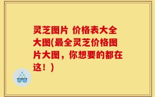 灵芝图片 价格表大全大图(最全灵芝价格图片大图，你想要的都在这！)
