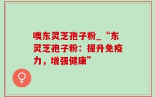 噢东灵芝孢子粉_“东灵芝孢子粉：提升免疫力，增强健康”