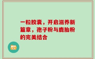 一粒胶囊，开启滋养新篇章，孢子粉与鹿胎粉的完美结合