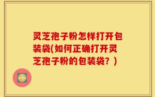 灵芝孢子粉怎样打开包装袋(如何正确打开灵芝孢子粉的包装袋？)