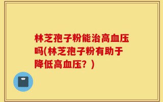 林芝孢子粉能治高血压吗(林芝孢子粉有助于降低高血压？)
