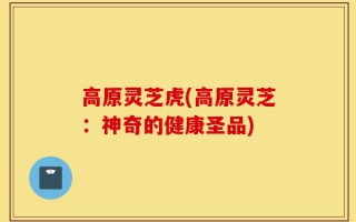 高原灵芝虎(高原灵芝：神奇的健康圣品)