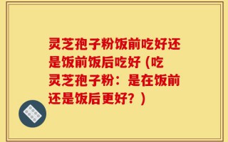 灵芝孢子粉饭前吃好还是饭前饭后吃好 (吃灵芝孢子粉：是在饭前还是饭后更好？)