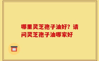 哪里灵芝孢子油好？请问灵芝孢子油哪家好