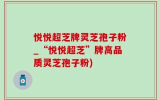 悦悦超芝牌灵芝孢子粉_“悦悦超芝”牌高品质灵芝孢子粉)