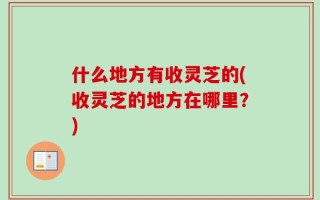 什么地方有收灵芝的(收灵芝的地方在哪里？)