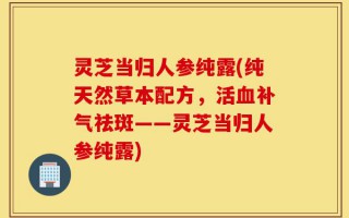 灵芝当归人参纯露(纯天然草本配方，活血补气祛斑——灵芝当归人参纯露)