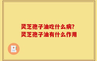 灵芝孢子油吃什么病？灵芝孢子油有什么作用
