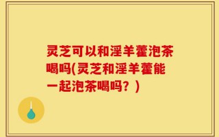 灵芝可以和淫羊藿泡茶喝吗(灵芝和淫羊藿能一起泡茶喝吗？)