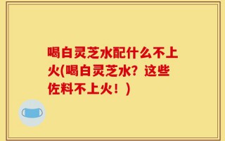 喝白灵芝水配什么不上火(喝白灵芝水？这些佐料不上火！)