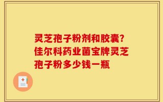 灵芝孢子粉剂和胶囊？佳尔科药业菌宝牌灵芝孢子粉多少钱一瓶