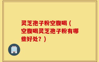 灵芝孢子粉空腹喝 (空腹喝灵芝孢子粉有哪些好处？)