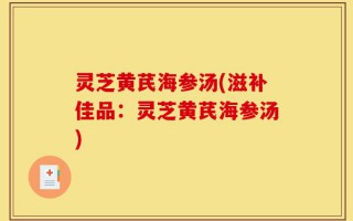 灵芝黄芪海参汤(滋补佳品：灵芝黄芪海参汤)