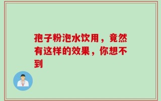 孢子粉泡水饮用，竟然有这样的效果，你想不到