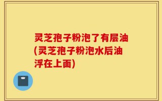 灵芝孢子粉泡了有层油(灵芝孢子粉泡水后油浮在上面)