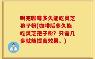 喝完咖啡多久能吃灵芝孢子粉(咖啡后多久能吃灵芝孢子粉？只需几步就能提高效果。)