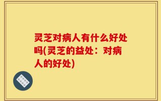 灵芝对病人有什么好处吗(灵芝的益处：对病人的好处)