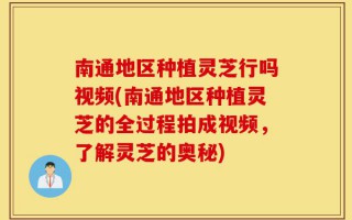 南通地区种植灵芝行吗视频(南通地区种植灵芝的全过程拍成视频，了解灵芝的奥秘)