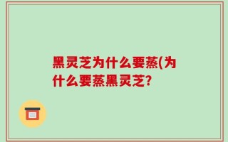 黑灵芝为什么要蒸(为什么要蒸黑灵芝？